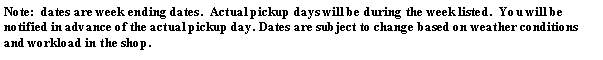 Text Box: Note:  dates are week ending dates.  Actual pickup days will be during the week listed.  You will be notified in advance of the actual pickup day. Dates are subject to change based on weather conditions and workload in the shop.
